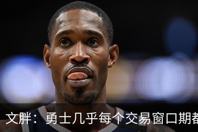文胖：勇士几乎每个交易窗口期都要尝试大手笔 大多数时候失败了