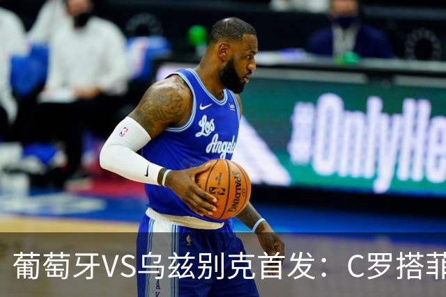 葡萄牙VS乌兹别克首发：C罗搭菲利克斯 B费配巴黎双星