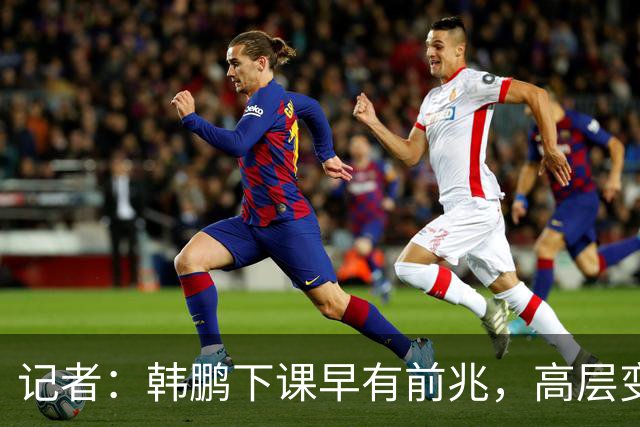 记者：韩鹏下课早有前兆，高层变动也影响了帅位变化